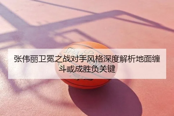 张伟丽卫冕之战对手风格深度解析地面缠斗或成胜负关键