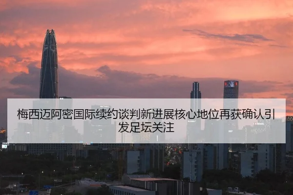 梅西迈阿密国际续约谈判新进展核心地位再获确认引发足坛关注