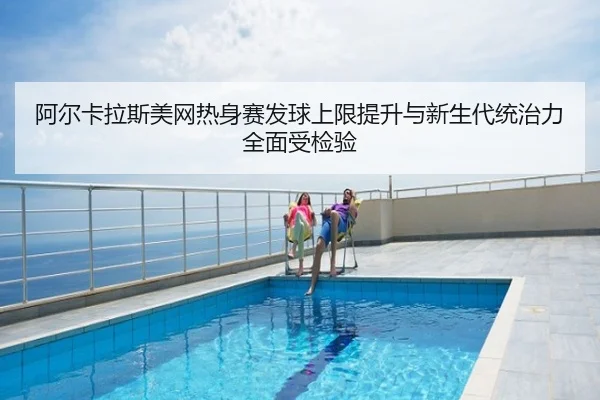 阿尔卡拉斯美网热身赛发球上限提升与新生代统治力全面受检验