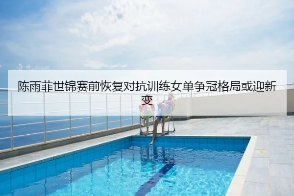 陈雨菲世锦赛前恢复对抗训练女单争冠格局或迎新变