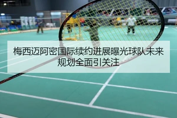梅西迈阿密国际续约进展曝光球队未来规划全面引关注