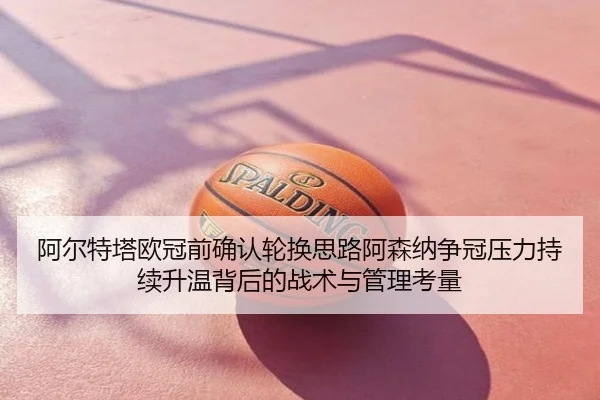 阿尔特塔欧冠前确认轮换思路阿森纳争冠压力持续升温背后的战术与管理考量