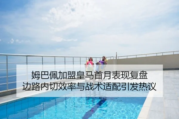 姆巴佩加盟皇马首月表现复盘 边路内切效率与战术适配引发热议