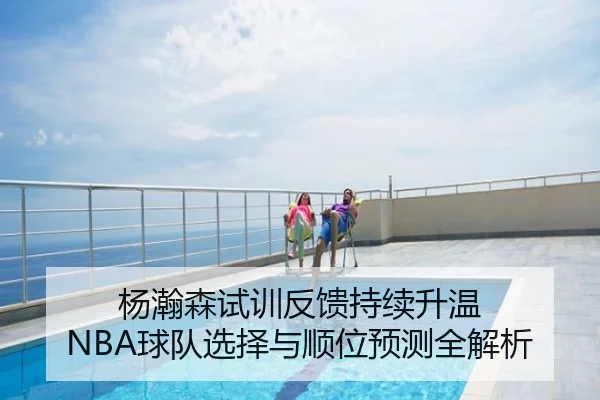 杨瀚森试训反馈持续升温 NBA球队选择与顺位预测全解析