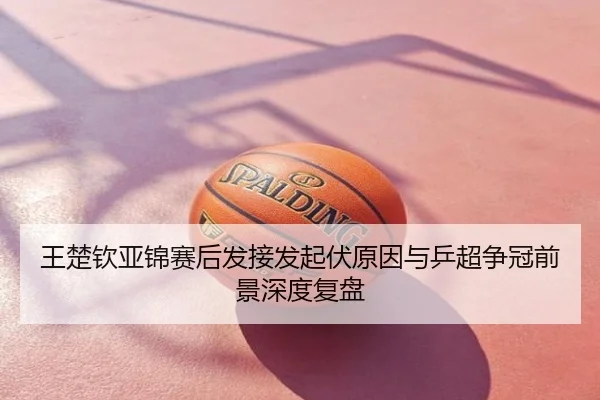 王楚钦亚锦赛后发接发起伏原因与乒超争冠前景深度复盘