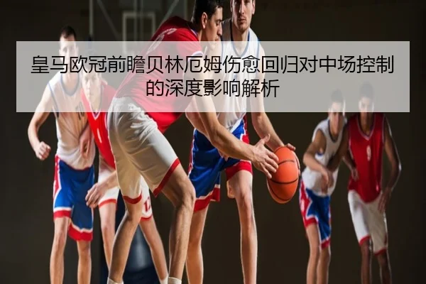 皇马欧冠前瞻贝林厄姆伤愈回归对中场控制的深度影响解析