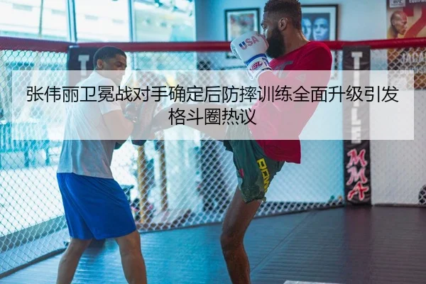 张伟丽卫冕战对手确定后防摔训练全面升级引发格斗圈热议