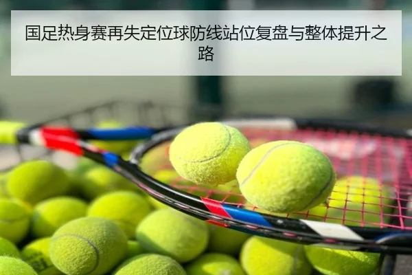 国足热身赛再失定位球防线站位复盘与整体提升之路